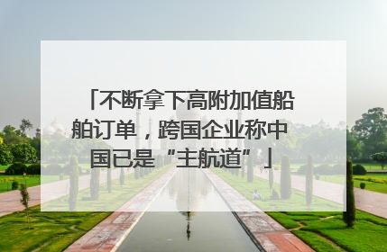 不断拿下高附加值船舶订单，跨国企业称中国已是“主航道”