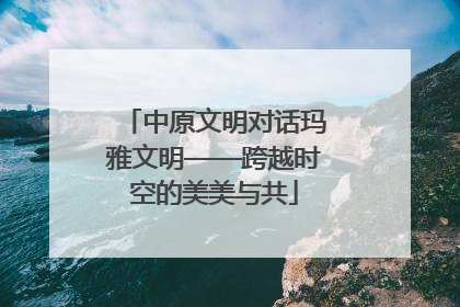 中原文明对话玛雅文明——跨越时空的美美与共