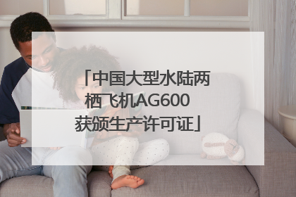 中国大型水陆两栖飞机AG600获颁生产许可证