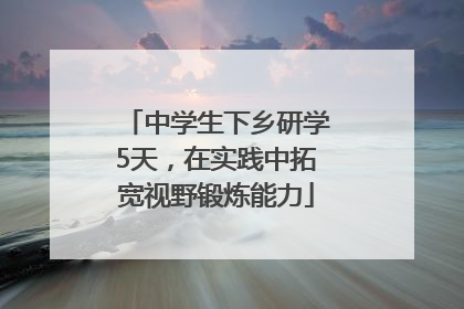 中学生下乡研学5天，在实践中拓宽视野锻炼能力