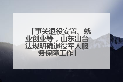 事关退役安置、就业创业等，山东出台法规明确退役军人服务保障工作