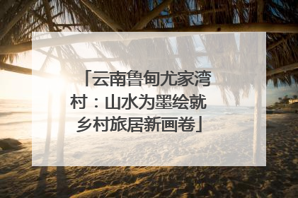 云南鲁甸尤家湾村：山水为墨绘就乡村旅居新画卷