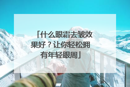 什么眼霜去皱效果好？让你轻松拥有年轻眼周