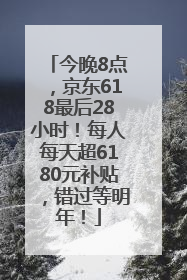 今晚8点，京东618最后28小时！每人每天超6180元补贴，错过等明年！