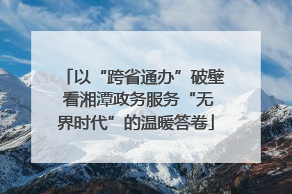 以“跨省通办”破壁 看湘潭政务服务“无界时代”的温暖答卷