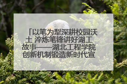 以笔为犁深耕校园沃土 淬炼笔锋讲好湖工故事——湖北工程学院创新机制锻造新时代宣传“轻骑兵”