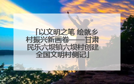 以文明之笔 绘就乡村振兴新画卷——甘肃民乐六坝镇六坝村创建全国文明村侧记