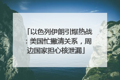 以色列伊朗引爆热战：美国忙撇清关系，周边国家担心核泄漏