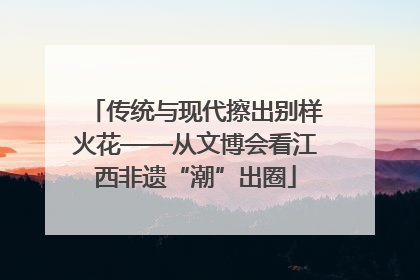 传统与现代擦出别样火花——从文博会看江西非遗“潮”出圈