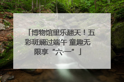 博物馆里乐翻天！五彩斑斓过端午 童趣无限享“六·一”