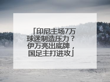 印尼主场7万球迷制造压力？伊万亮出底牌，国足主打进攻