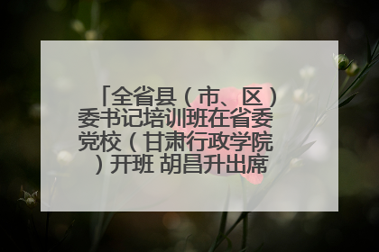 全省县（市、区）委书记培训班在省委党校（甘肃行政学院）开班 胡昌升出席开班式并讲话