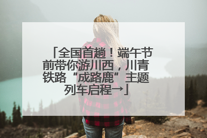全国首趟！端午节前带你游川西，川青铁路“成路鹿”主题列车启程→
