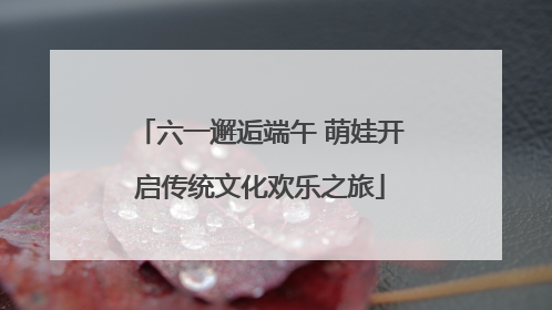 六一邂逅端午 萌娃开启传统文化欢乐之旅