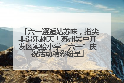 六一邂逅姑苏味，指尖非遗乐翻天！苏州吴中开发区实验小学“六一”庆祝活动精彩纷呈