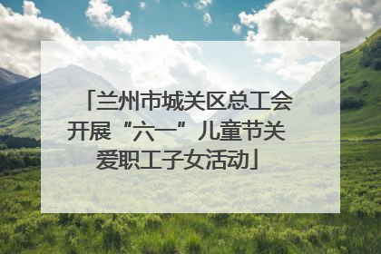 兰州市城关区总工会开展“六一”儿童节关爱职工子女活动