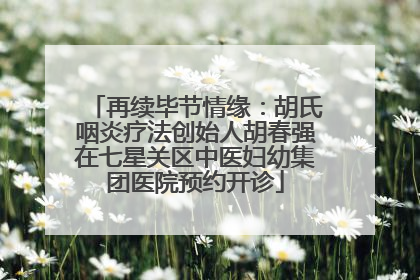 再续毕节情缘：胡氏咽炎疗法创始人胡春强在七星关区中医妇幼集团医院预约开诊