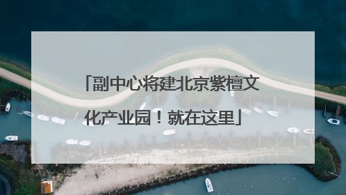 副中心将建北京紫檀文化产业园！就在这里