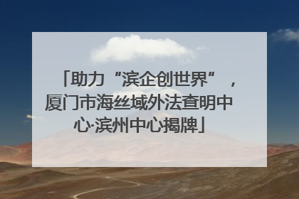 助力“滨企创世界”，厦门市海丝域外法查明中心·滨州中心揭牌