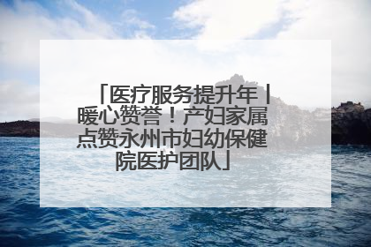 医疗服务提升年丨暖心赞誉！产妇家属点赞永州市妇幼保健院医护团队