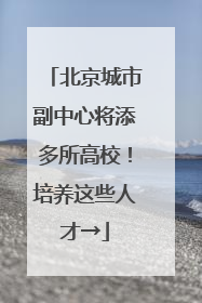 北京城市副中心将添多所高校！培养这些人才→