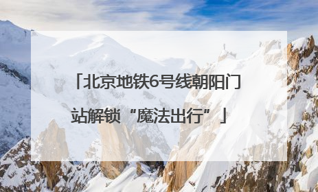 北京地铁6号线朝阳门站解锁“魔法出行”