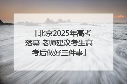 北京2025年高考落幕 老师建议考生高考后做好三件事