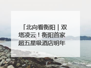 北向看衡阳｜双塔凌云！衡阳首家超五星级酒店明年6月开业