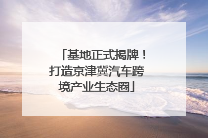 基地正式揭牌！打造京津冀汽车跨境产业生态圈