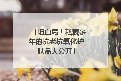 坦白局！私藏多年的抗老抗氧化护肤品大公开