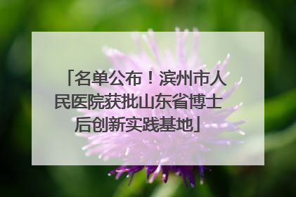名单公布！滨州市人民医院获批山东省博士后创新实践基地