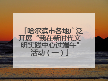哈尔滨市各地广泛开展“我在新时代文明实践中心过端午”活动（一）