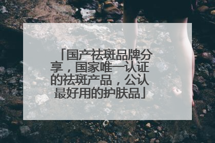 国产祛斑品牌分享，国家唯一认证的祛斑产品，公认最好用的护肤品