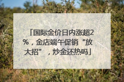 国际金价日内涨超2%，金店端午促销“放大招”，炒金还热吗