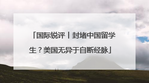 国际锐评丨封堵中国留学生？美国无异于自断经脉