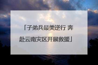 子弟兵最美逆行 奔赴云南灾区开展救援