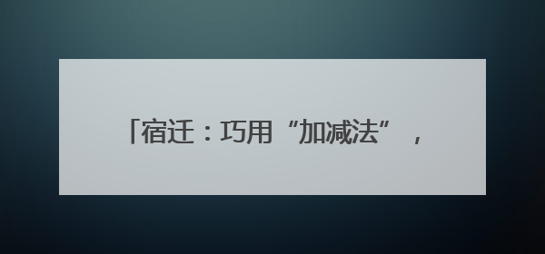 宿迁：巧用“加减法”，探索营商环境“最优解”