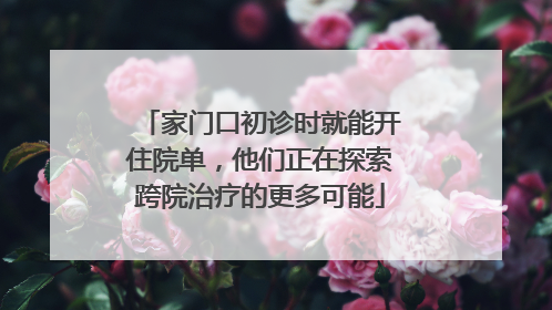 家门口初诊时就能开住院单，他们正在探索跨院治疗的更多可能