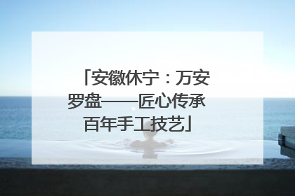 安徽休宁：万安罗盘——匠心传承百年手工技艺