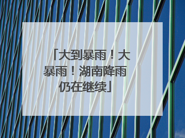 大到暴雨！大暴雨！湖南降雨仍在继续