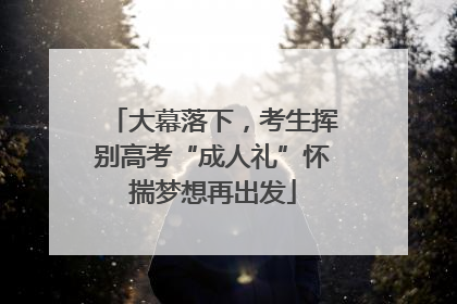 大幕落下，考生挥别高考“成人礼”怀揣梦想再出发