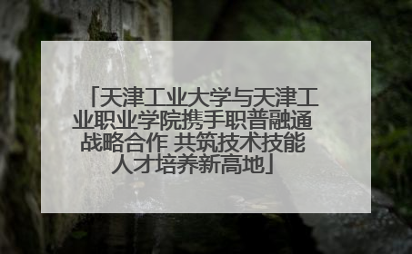 天津工业大学与天津工业职业学院携手职普融通战略合作 共筑技术技能人才培养新高地