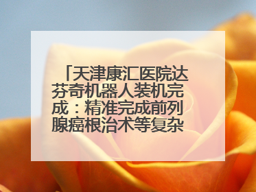 天津康汇医院达芬奇机器人装机完成：精准完成前列腺癌根治术等复杂手术！