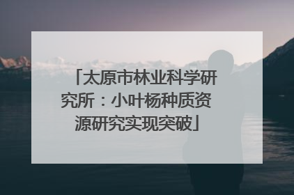 太原市林业科学研究所：小叶杨种质资源研究实现突破
