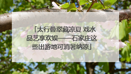 太行叠翠藏凉夏 戏水品艺享欢娱——石家庄这些出游地可消暑纳凉