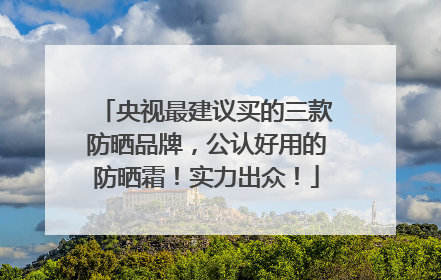 央视最建议买的三款防晒品牌，公认好用的防晒霜！实力出众！