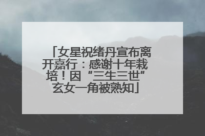女星祝绪丹宣布离开嘉行：感谢十年栽培！因“三生三世”玄女一角被熟知