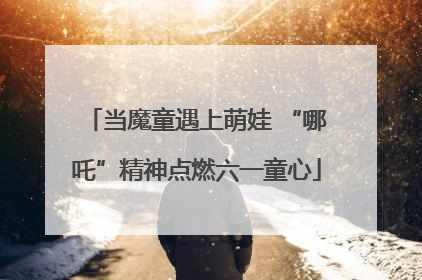 当魔童遇上萌娃 “哪吒”精神点燃六一童心