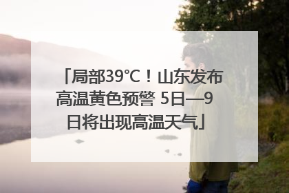 局部39℃！山东发布高温黄色预警 5日—9日将出现高温天气