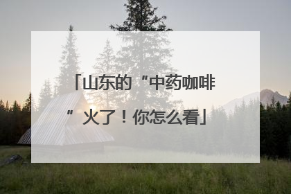山东的“中药咖啡”火了！你怎么看